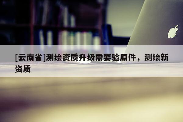 [云南省]測繪資質升級需要驗原件，測繪新資質