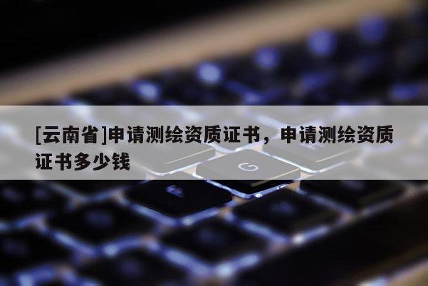 [云南省]申請測繪資質證書，申請測繪資質證書多少錢