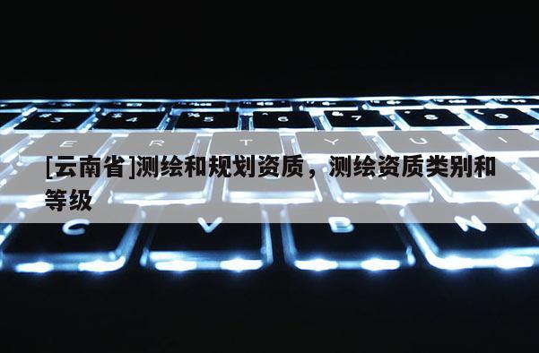[云南省]測繪和規(guī)劃資質(zhì)，測繪資質(zhì)類別和等級