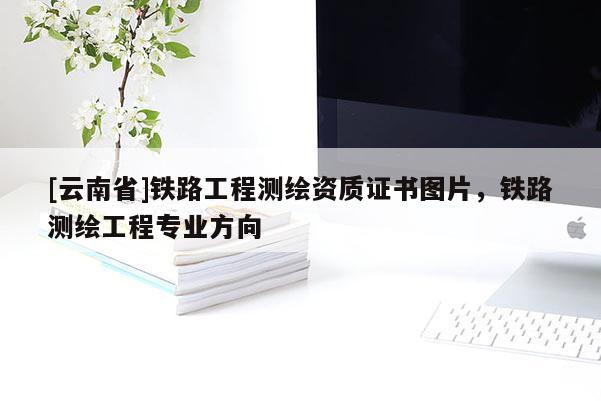[云南省]鐵路工程測繪資質證書圖片，鐵路測繪工程專業方向