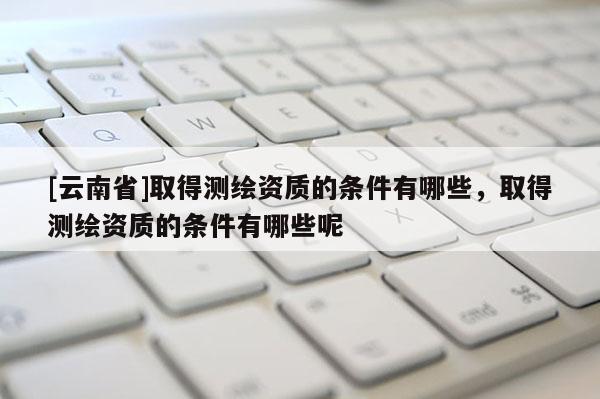 [云南省]取得測繪資質的條件有哪些，取得測繪資質的條件有哪些呢