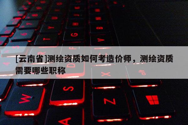 [云南省]測繪資質如何考造價師，測繪資質需要哪些職稱