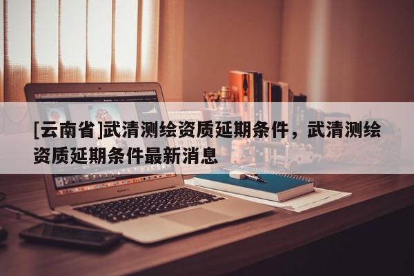 [云南省]武清測繪資質(zhì)延期條件，武清測繪資質(zhì)延期條件最新消息