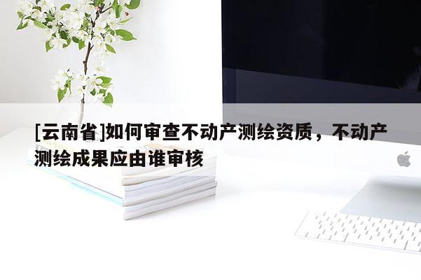 [云南省]如何審查不動產測繪資質，不動產測繪成果應由誰審核