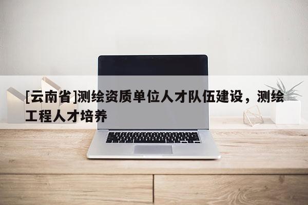 [云南省]測繪資質(zhì)單位人才隊(duì)伍建設(shè)，測繪工程人才培養(yǎng)