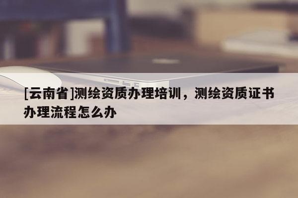 [云南省]測繪資質辦理培訓，測繪資質證書辦理流程怎么辦