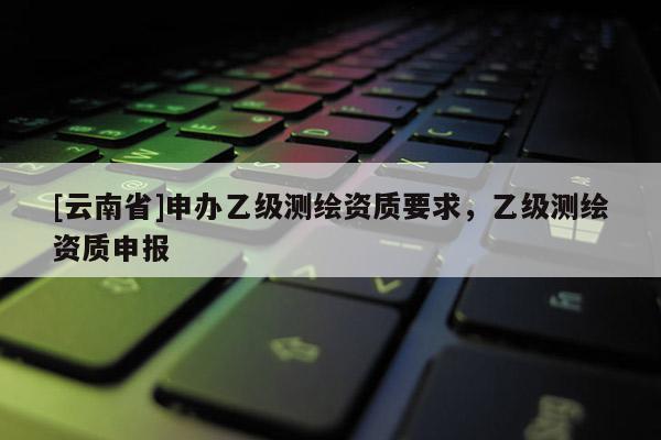 [云南省]申辦乙級測繪資質(zhì)要求，乙級測繪資質(zhì)申報