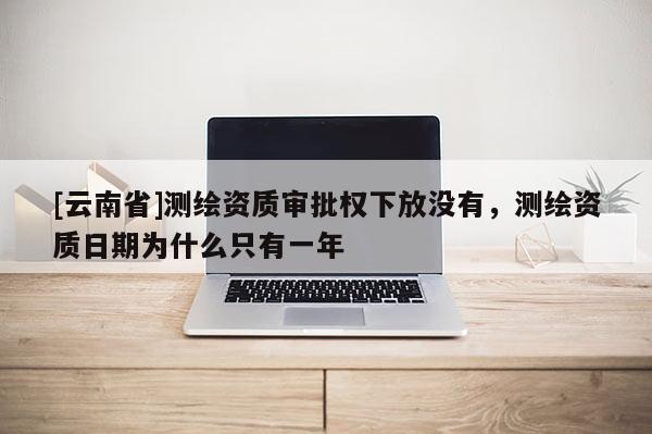 [云南省]測繪資質審批權下放沒有，測繪資質日期為什么只有一年