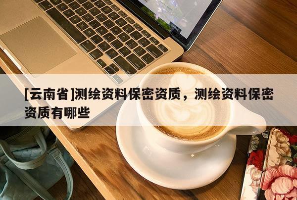 [云南省]測繪資料保密資質(zhì)，測繪資料保密資質(zhì)有哪些