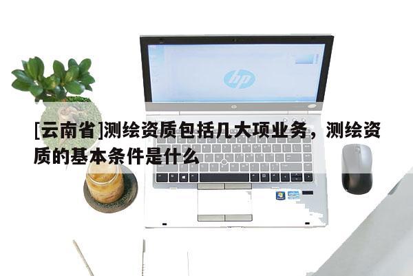 [云南省]測繪資質包括幾大項業務，測繪資質的基本條件是什么