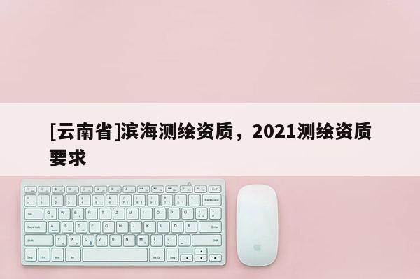[云南省]濱海測繪資質，2021測繪資質要求