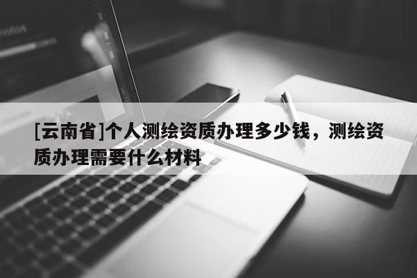 [云南省]個(gè)人測繪資質(zhì)辦理多少錢，測繪資質(zhì)辦理需要什么材料