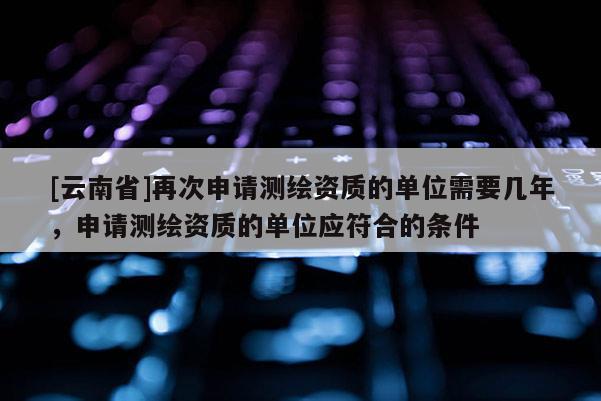 [云南省]再次申請測繪資質(zhì)的單位需要幾年，申請測繪資質(zhì)的單位應(yīng)符合的條件