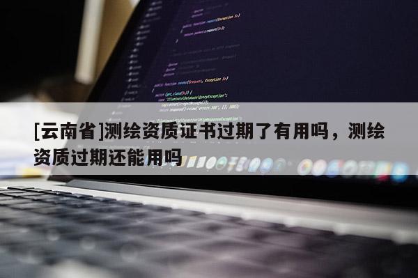 [云南省]測繪資質(zhì)證書過期了有用嗎，測繪資質(zhì)過期還能用嗎
