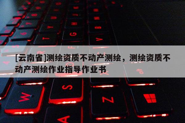 [云南省]測(cè)繪資質(zhì)不動(dòng)產(chǎn)測(cè)繪，測(cè)繪資質(zhì)不動(dòng)產(chǎn)測(cè)繪作業(yè)指導(dǎo)作業(yè)書