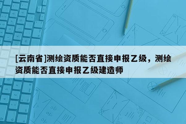 [云南省]測繪資質能否直接申報乙級，測繪資質能否直接申報乙級建造師