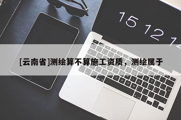 [云南省]測繪算不算施工資質，測繪屬于