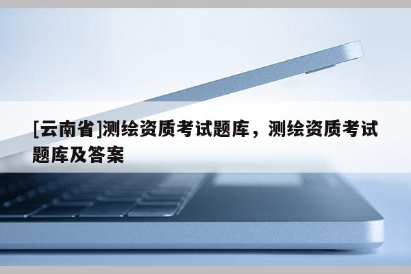 [云南省]測繪資質考試題庫，測繪資質考試題庫及答案