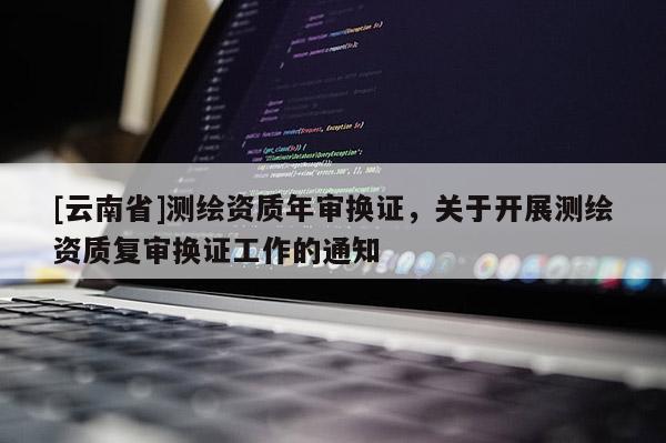 [云南省]測繪資質年審換證，關于開展測繪資質復審換證工作的通知
