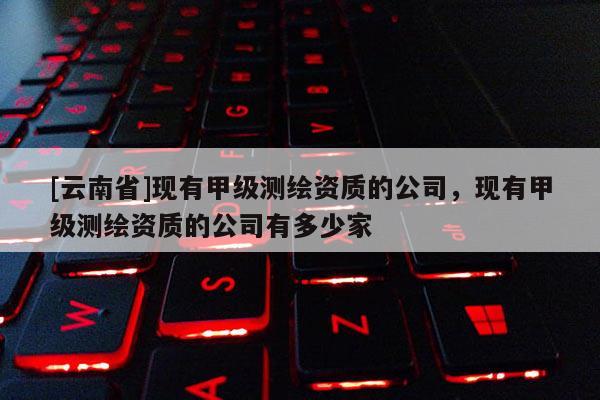 [云南省]現有甲級測繪資質的公司，現有甲級測繪資質的公司有多少家