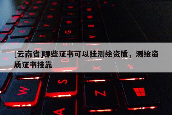[云南省]哪些證書可以掛測繪資質(zhì)，測繪資質(zhì)證書掛靠