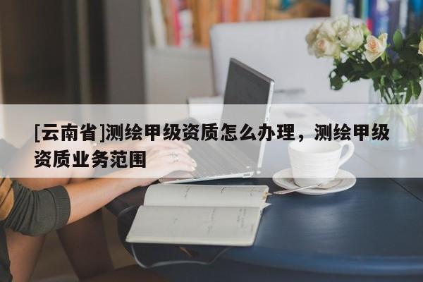 [云南省]測(cè)繪甲級(jí)資質(zhì)怎么辦理，測(cè)繪甲級(jí)資質(zhì)業(yè)務(wù)范圍