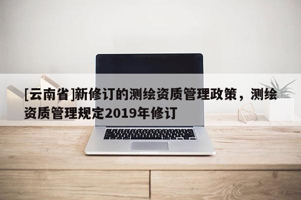 [云南省]新修訂的測繪資質管理政策，測繪資質管理規定2019年修訂
