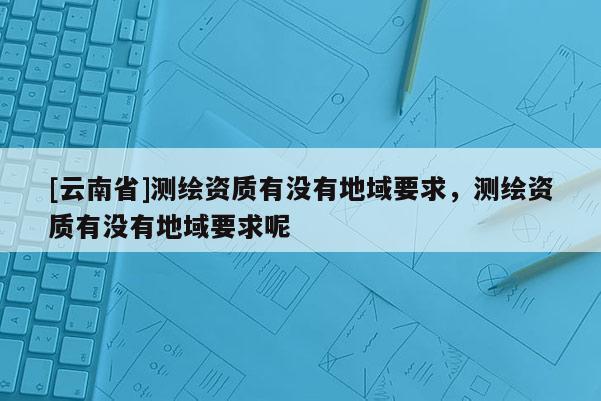 [云南省]測繪資質有沒有地域要求，測繪資質有沒有地域要求呢