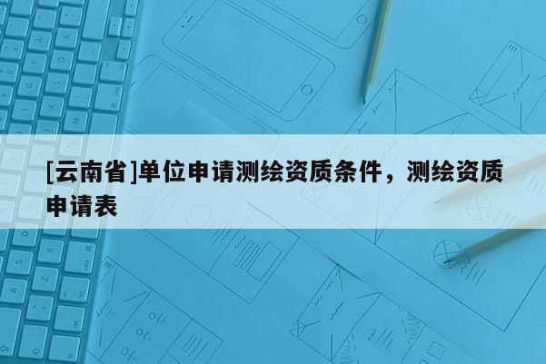 [云南省]單位申請測繪資質條件，測繪資質申請表