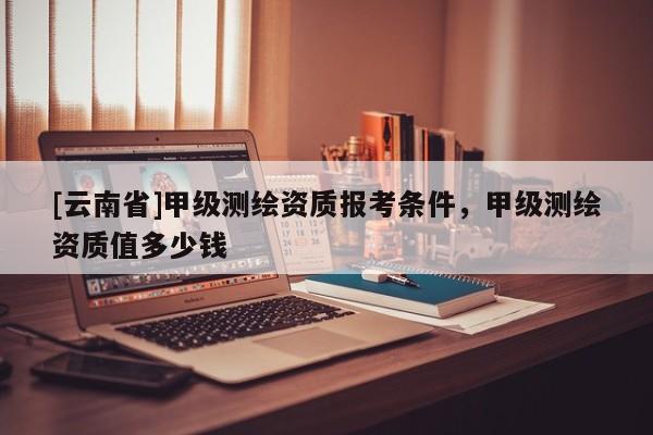 [云南省]甲級測繪資質報考條件，甲級測繪資質值多少錢