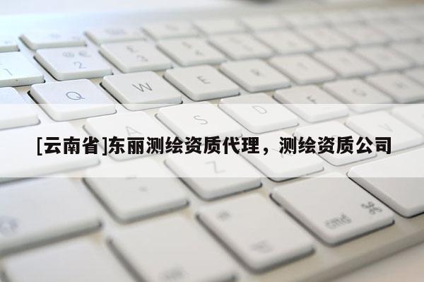 [云南省]東麗測繪資質代理，測繪資質公司