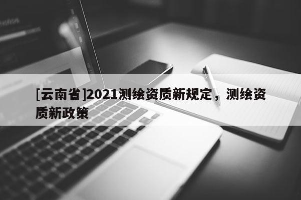 [云南省]2021測繪資質新規定，測繪資質新政策