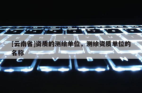 [云南省]資質(zhì)的測(cè)繪單位，測(cè)繪資質(zhì)單位的名稱
