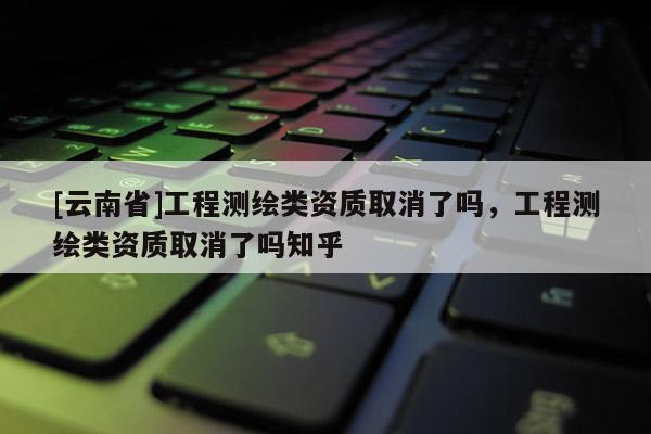 [云南省]工程測繪類資質取消了嗎，工程測繪類資質取消了嗎知乎