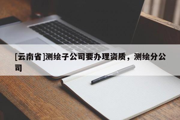 [云南省]測繪子公司要辦理資質(zhì)，測繪分公司