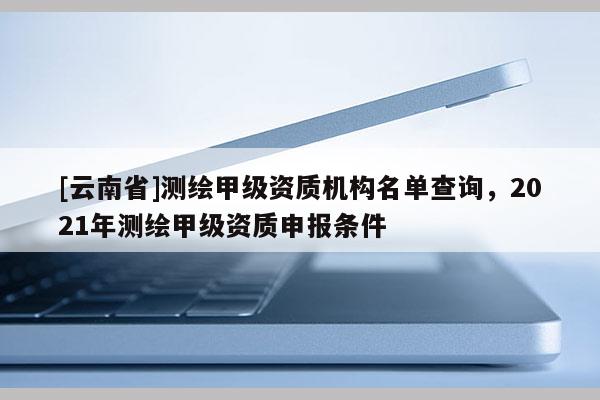 [云南省]測繪甲級資質機構名單查詢，2021年測繪甲級資質申報條件