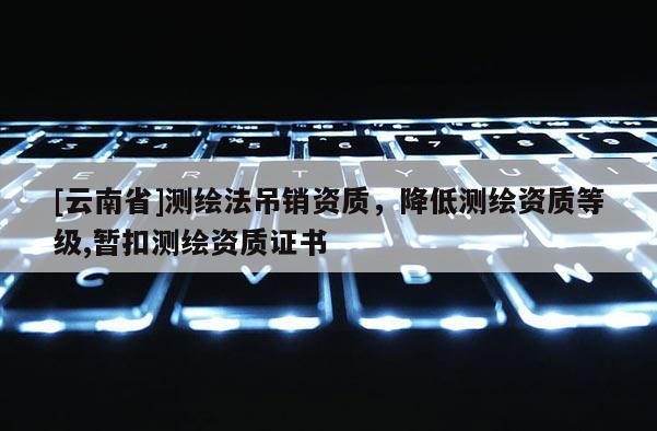 [云南省]測(cè)繪法吊銷資質(zhì)，降低測(cè)繪資質(zhì)等級(jí),暫扣測(cè)繪資質(zhì)證書
