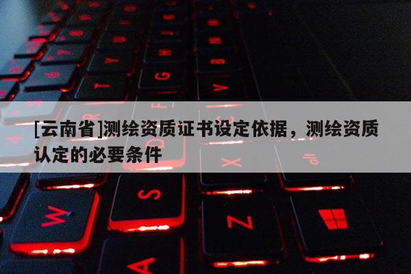 [云南省]測繪資質證書設定依據，測繪資質認定的必要條件