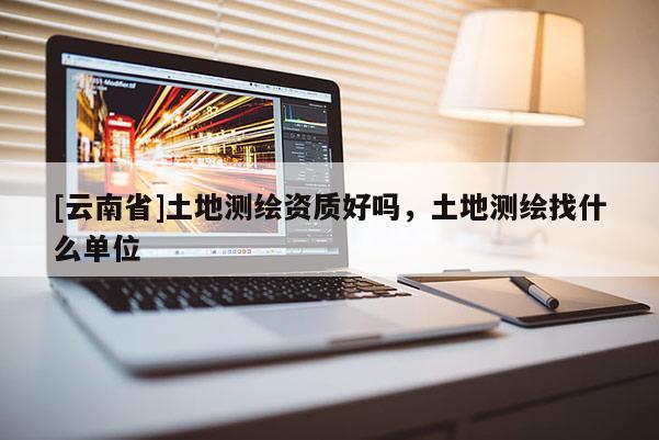 [云南省]土地測繪資質好嗎，土地測繪找什么單位
