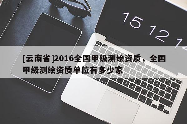[云南省]2016全國甲級測繪資質，全國甲級測繪資質單位有多少家