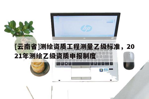 [云南省]測繪資質(zhì)工程測量乙級標(biāo)準(zhǔn)，2021年測繪乙級資質(zhì)申報(bào)制度