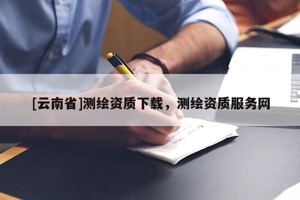 [云南省]測繪資質(zhì)下載，測繪資質(zhì)服務(wù)網(wǎng)