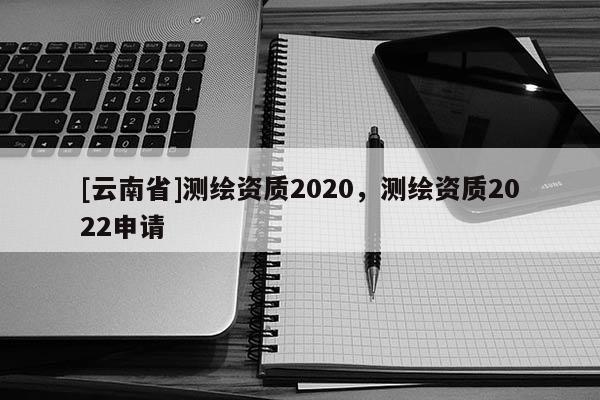 [云南省]測繪資質2020，測繪資質2022申請
