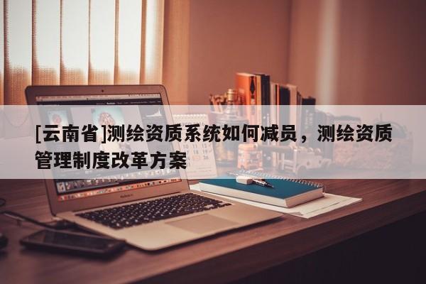 [云南省]測繪資質系統如何減員，測繪資質管理制度改革方案