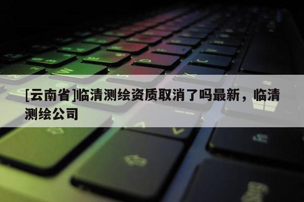 [云南省]臨清測繪資質取消了嗎最新，臨清測繪公司