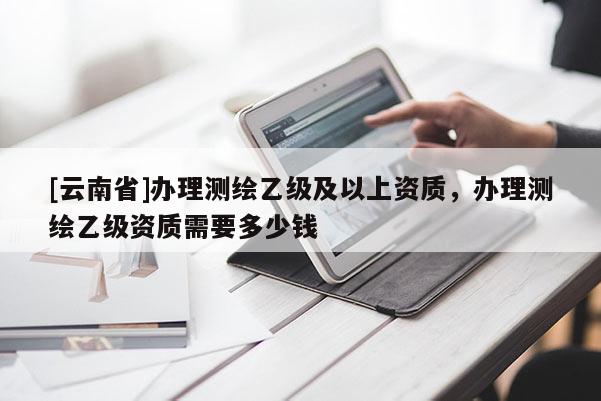 [云南省]辦理測繪乙級及以上資質，辦理測繪乙級資質需要多少錢