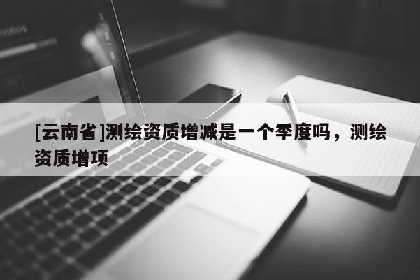 [云南省]測繪資質增減是一個季度嗎，測繪資質增項