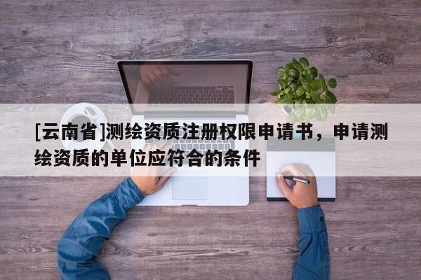[云南省]測(cè)繪資質(zhì)注冊(cè)權(quán)限申請(qǐng)書，申請(qǐng)測(cè)繪資質(zhì)的單位應(yīng)符合的條件