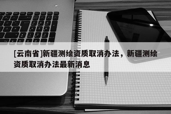 [云南省]新疆測繪資質取消辦法，新疆測繪資質取消辦法最新消息