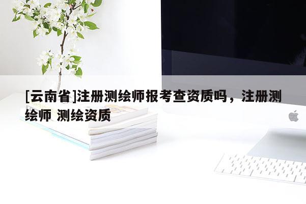 [云南省]注冊測繪師報考查資質嗎，注冊測繪師 測繪資質